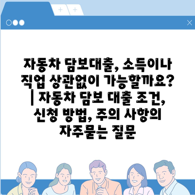 자동차 담보대출, 소득이나 직업 상관없이 가능할까요? | 자동차 담보 대출 조건, 신청 방법, 주의 사항