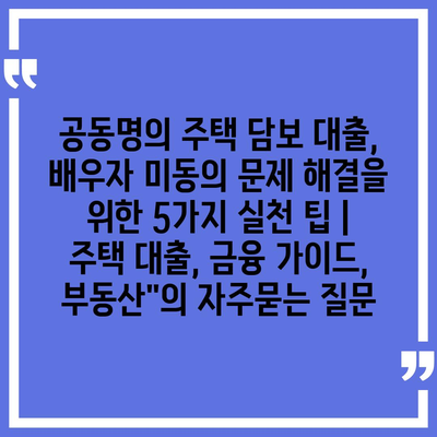 공동명의 주택 담보 대출, 배우자 미동의 문제 해결을 위한 5가지 실천 팁 | 주택 대출, 금융 가이드, 부동산"