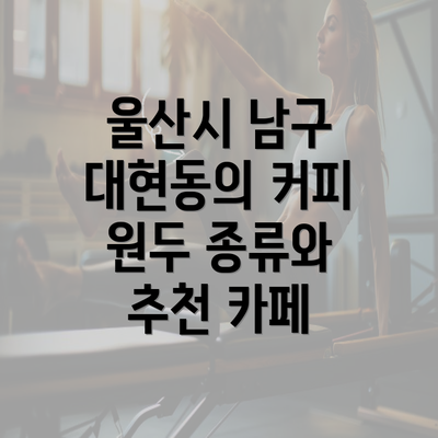 울산시 남구 대현동의 커피 원두 종류와 추천 카페